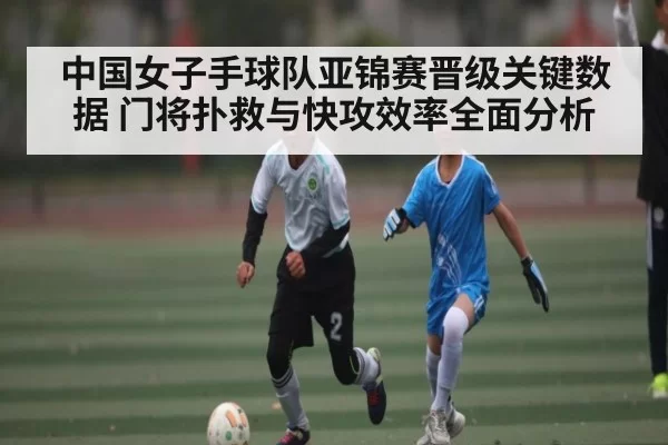中国女子手球队亚锦赛晋级关键数据 门将扑救与快攻效率全面分析